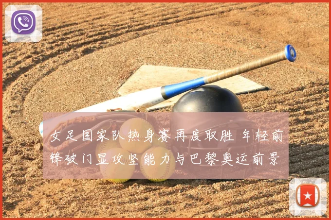 女足国家队热身赛再度取胜 年轻前锋破门显攻坚能力与巴黎奥运前景