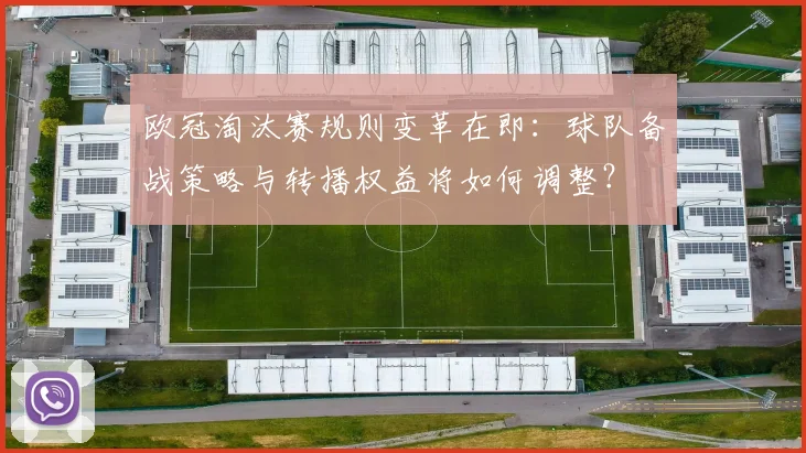 欧冠淘汰赛规则变革在即:球队备战策略与转播权益将如何调整?