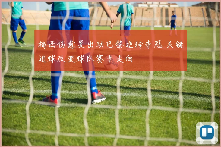 梅西伤愈复出助巴黎逆转夺冠 关键进球改变球队赛季走向