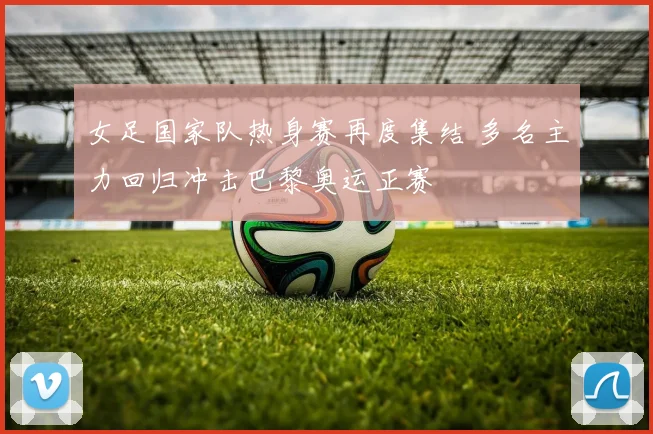 女足国家队热身赛再度集结 多名主力回归冲击巴黎奥运正赛