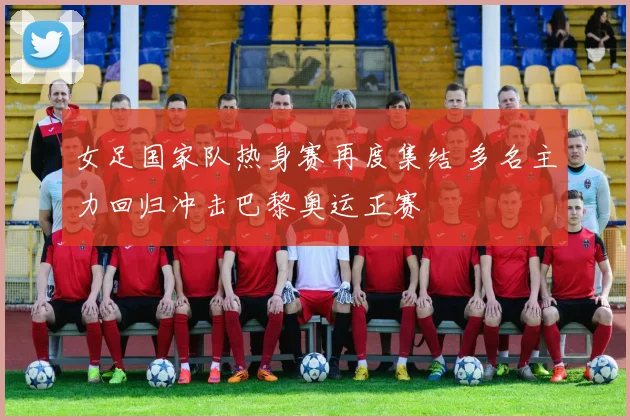 女足国家队热身赛再度集结 多名主力回归冲击巴黎奥运正赛