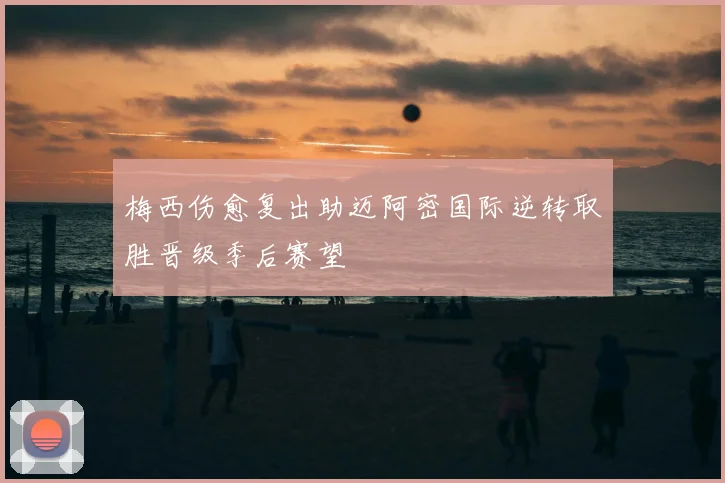 梅西伤愈复出助迈阿密国际逆转取胜晋级季后赛望