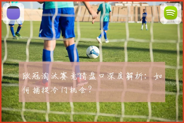 欧冠淘汰赛竞猜盘口深度解析:如何捕捉冷门机会?