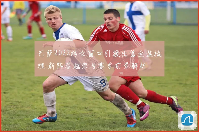 巴萨2022转会窗口引援出售全盘梳理 新阵容框架与赛季前景解析