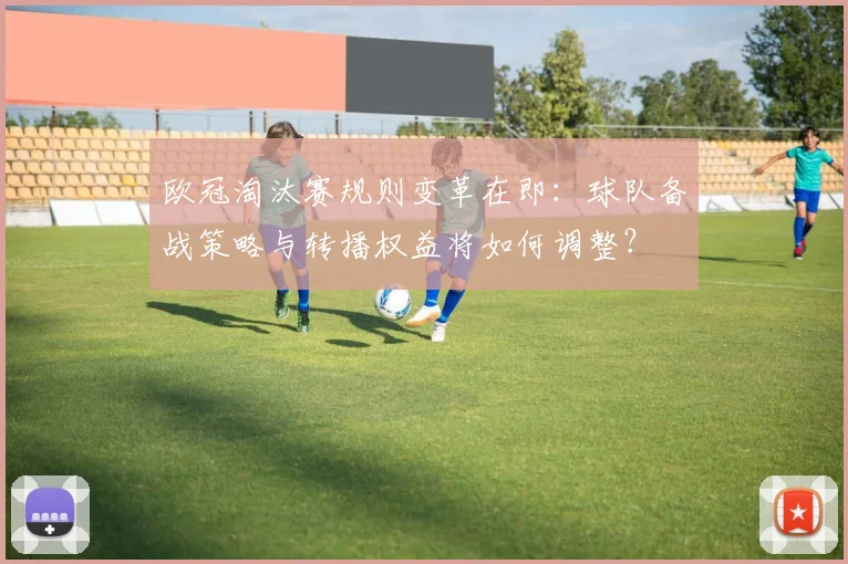 欧冠淘汰赛规则变革在即:球队备战策略与转播权益将如何调整?