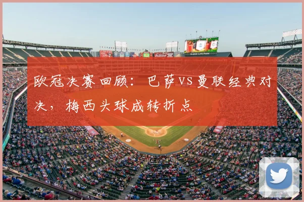 欧冠决赛回顾：巴萨vs曼联经典对决，梅西头球成转折点