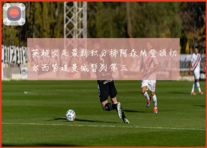 英超女足最新积分榜阿森纳登顶切尔西紧追曼城暂列第三